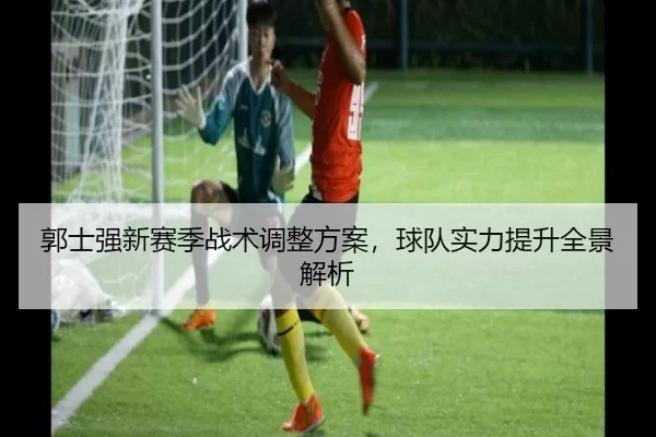 郭士强新赛季战术调整方案，球队实力提升全景解析