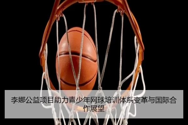 李娜公益项目助力青少年网球培训体系变革与国际合作展望