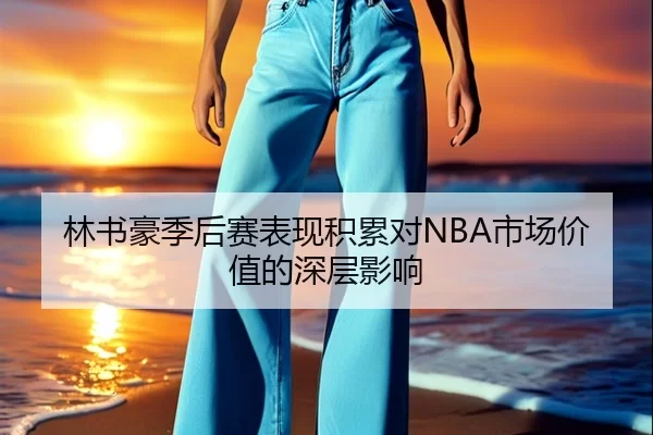 林书豪季后赛表现积累对NBA市场价值的深层影响