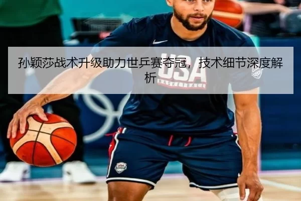 孙颖莎战术升级助力世乒赛夺冠，技术细节深度解析